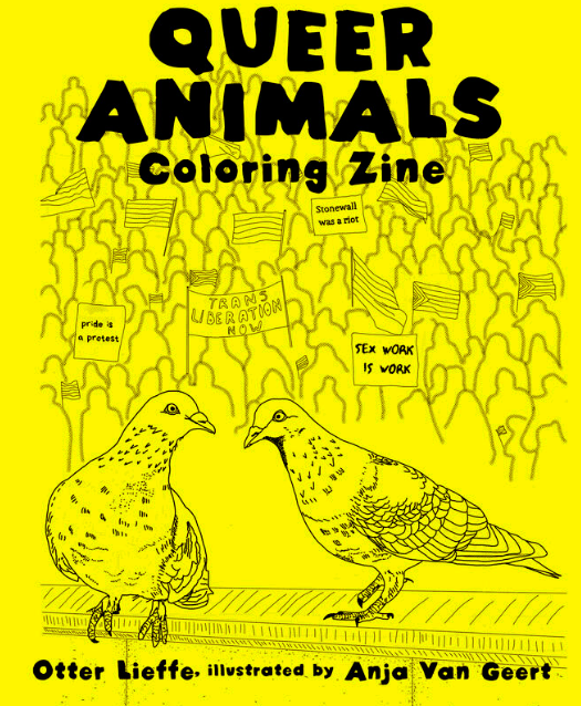 Queer Animals Coloring zine by author of trans speculative fiction, Kes Otter Lieffe. Illustrated by Anja Van Geert. This coloring zine celebrates the diversity of animals and our beautiful queer communities.