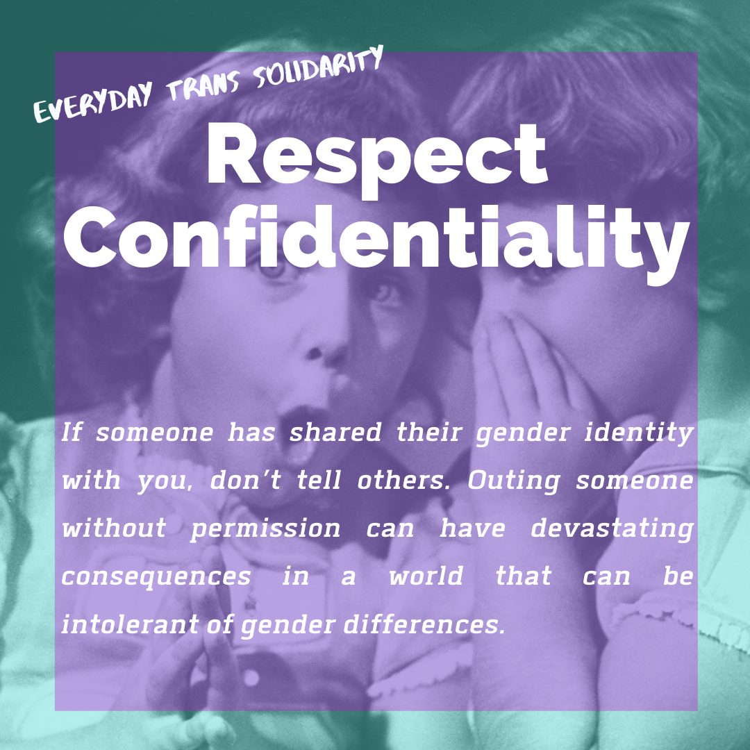 Everyday Trans Solidarity image by Charlie, and trans author, Kes Otter Lieffe. Text reads: Respect confidentiality. If someone has shared their gender identity with you, don't tell others. Outing someone without permission can have devastating consequences in a world that can be intolerant of gender differences.