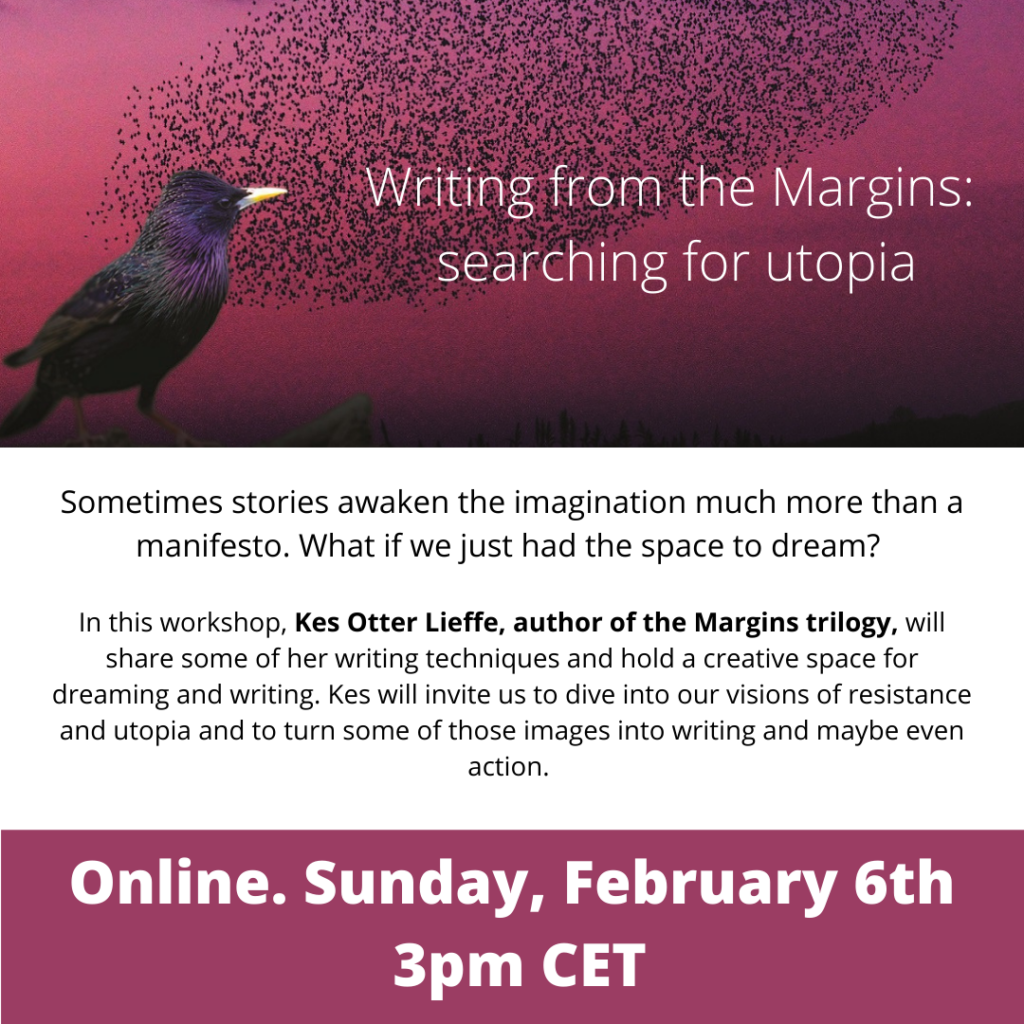 Writing from the Margins: searching for utopia

Sometimes stories awaken the imagination much more than a manifesto. What if we just had the space to dream? 

In this workshop, Kes Otter Lieffe, author of the Margins trilogy, will share some of her writing techniques and hold a creative space for dreaming and writing. Kes will invite us to dive into our visions of resistance and utopia and to turn some of those images into writing and maybe even action.

Online. Sunday, February 6th
3pm CET 
